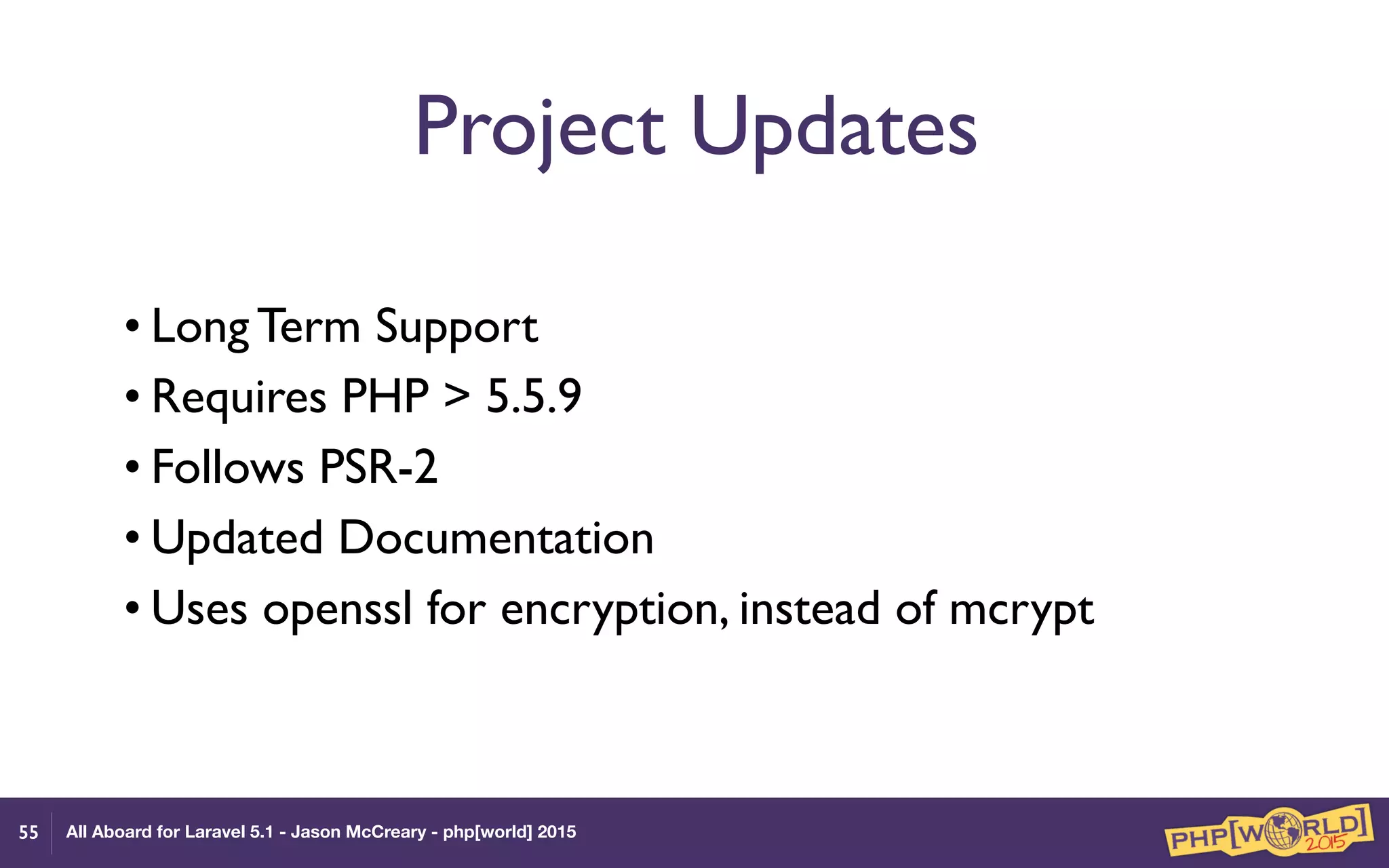 All Aboard for Laravel 5.1 - Jason McCreary - php[world] 2015
Project Updates
• Long Term Support
• Requires PHP > 5.5.9
• Follows PSR-2
• Updated Documentation
• Uses openssl for encryption, instead of mcrypt
55
 