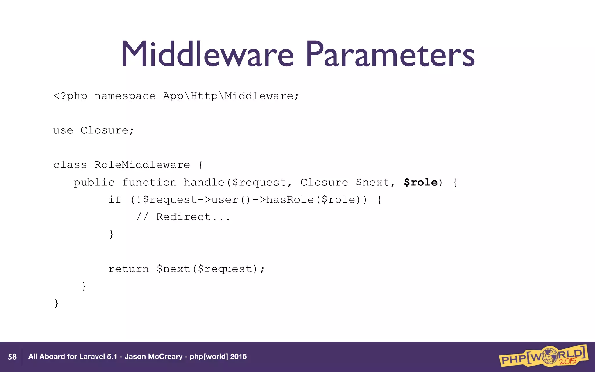 All Aboard for Laravel 5.1 - Jason McCreary - php[world] 2015
Middleware Parameters
<?php namespace AppHttpMiddleware;
use Closure;
class RoleMiddleware {
public function handle($request, Closure $next, $role) {
if (!$request->user()->hasRole($role)) {
// Redirect...
}
return $next($request);
}
}
58
 