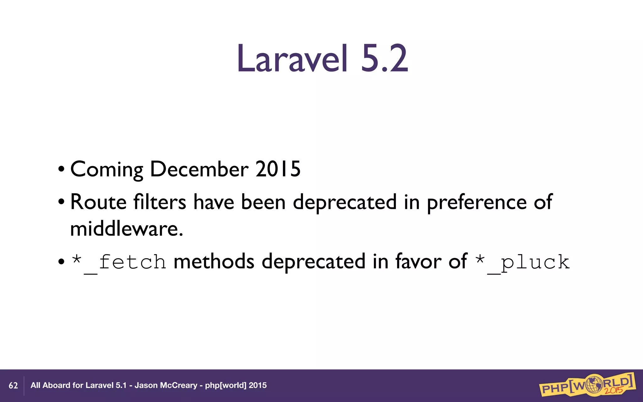 All Aboard for Laravel 5.1 - Jason McCreary - php[world] 2015
Laravel 5.2
• Coming December 2015
• Route ﬁlters have been deprecated in preference of
middleware.
• *_fetch methods deprecated in favor of *_pluck
62
 