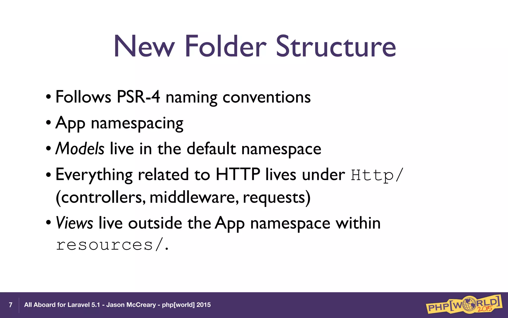 All Aboard for Laravel 5.1 - Jason McCreary - php[world] 2015
New Folder Structure
• Follows PSR-4 naming conventions
• App namespacing
• Models live in the default namespace
• Everything related to HTTP lives under Http/
(controllers, middleware, requests)
• Views live outside the App namespace within
resources/.
7
 