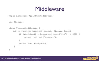 All Aboard for Laravel 5.1 - Jason McCreary - php[world] 2015
Middleware
<?php namespace AppHttpMiddleware;
use Closure;
class TimeoutMiddleware {
public function handle($request, Closure $next) {
if (abs(time() - $request->input(‘ttl’)) > 300) {
return redirect('timeout');
}
return $next($request);
}
}
16
 