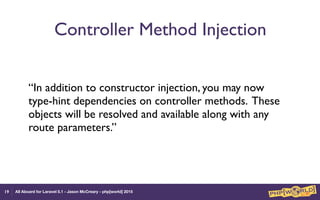 All Aboard for Laravel 5.1 - Jason McCreary - php[world] 2015
Controller Method Injection
“In addition to constructor injection, you may now
type-hint dependencies on controller methods. These
objects will be resolved and available along with any
route parameters.”
19
 