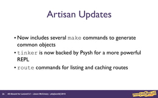 All Aboard for Laravel 5.1 - Jason McCreary - php[world] 2015
Artisan Updates
• Now includes several make commands to generate
common objects
• tinker is now backed by Psysh for a more powerful
REPL
• route commands for listing and caching routes
26
 