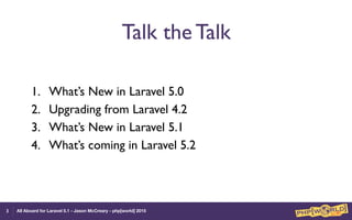 All Aboard for Laravel 5.1 - Jason McCreary - php[world] 2015
Talk the Talk
1. What’s New in Laravel 5.0
2. Upgrading from Laravel 4.2
3. What’s New in Laravel 5.1
4. What’s coming in Laravel 5.2
3
 