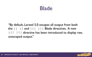 All Aboard for Laravel 5.1 - Jason McCreary - php[world] 2015
Blade
“By default, Laravel 5.0 escapes all output from both
the {{ }} and {{{ }}} Blade directives. A new
{!! !!} directive has been introduced to display raw,
unescaped output.”
30
 