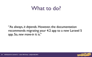 All Aboard for Laravel 5.1 - Jason McCreary - php[world] 2015
What to do?
“As always, it depends. However, the documentation
recommends migrating your 4.2 app to a new Laravel 5
app. So, new move-in it is.”
34
 