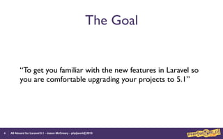 All Aboard for Laravel 5.1 - Jason McCreary - php[world] 2015
The Goal
“To get you familiar with the new features in Laravel so
you are comfortable upgrading your projects to 5.1”
4
 