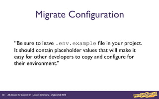 All Aboard for Laravel 5.1 - Jason McCreary - php[world] 2015
Migrate Conﬁguration
“Be sure to leave .env.example ﬁle in your project.
It should contain placeholder values that will make it
easy for other developers to copy and conﬁgure for
their environment.”
40
 