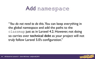 All Aboard for Laravel 5.1 - Jason McCreary - php[world] 2015
Add namespace
“You do not need to do this.You can keep everything in
the global namespace and add the paths to the
classmap just as in Laravel 4.2. However, not doing
so carries over technical debt as your project will not
truly follow Laravel 5.0’s conﬁguration.”
44
 