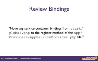 All Aboard for Laravel 5.1 - Jason McCreary - php[world] 2015
Review Bindings
"Move any service container bindings from start/
global.php to the register method of the app/
Providers/AppServiceProvider.php ﬁle."
47
 