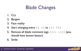 All Aboard for Laravel 5.1 - Jason McCreary - php[world] 2015
Blade Changes
1. Cry
2. Bargain
3. Face reality
4. Start changing every {{ }} to {!! !!}
5. Remove all blade comment tags {{-- --}} (you
should have known better)
6. Smile
49
 