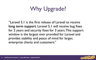 All Aboard for Laravel 5.1 - Jason McCreary - php[world] 2015
Why Upgrade?
“Laravel 5.1 is the ﬁrst release of Laravel to receive
long term support. Laravel 5.1 will receive bug ﬁxes
for 2 years and security ﬁxes for 3 years.This support
window is the largest ever provided for Laravel and
provides stability and peace of mind for larger,
enterprise clients and customers.”
5
 
