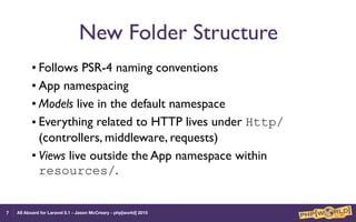 All Aboard for Laravel 5.1 - Jason McCreary - php[world] 2015
New Folder Structure
• Follows PSR-4 naming conventions
• App namespacing
• Models live in the default namespace
• Everything related to HTTP lives under Http/
(controllers, middleware, requests)
• Views live outside the App namespace within
resources/.
7
 