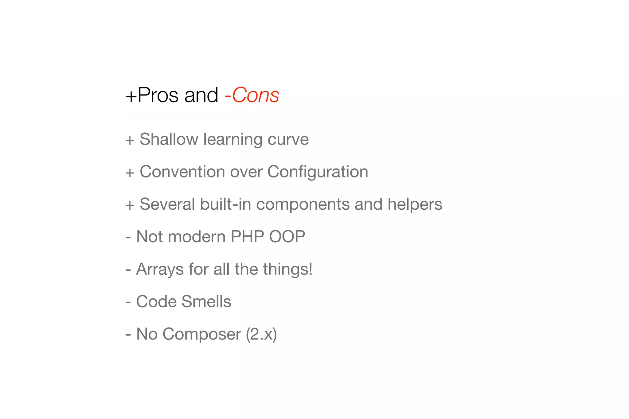 +Pros and -Cons 
+ Shallow learning curve 
+ Convention over Configuration 
+ Several built-in components and helpers 
- Not modern PHP OOP 
- Arrays for all the things! 
- Code Smells 
- No Composer (2.x) 
 