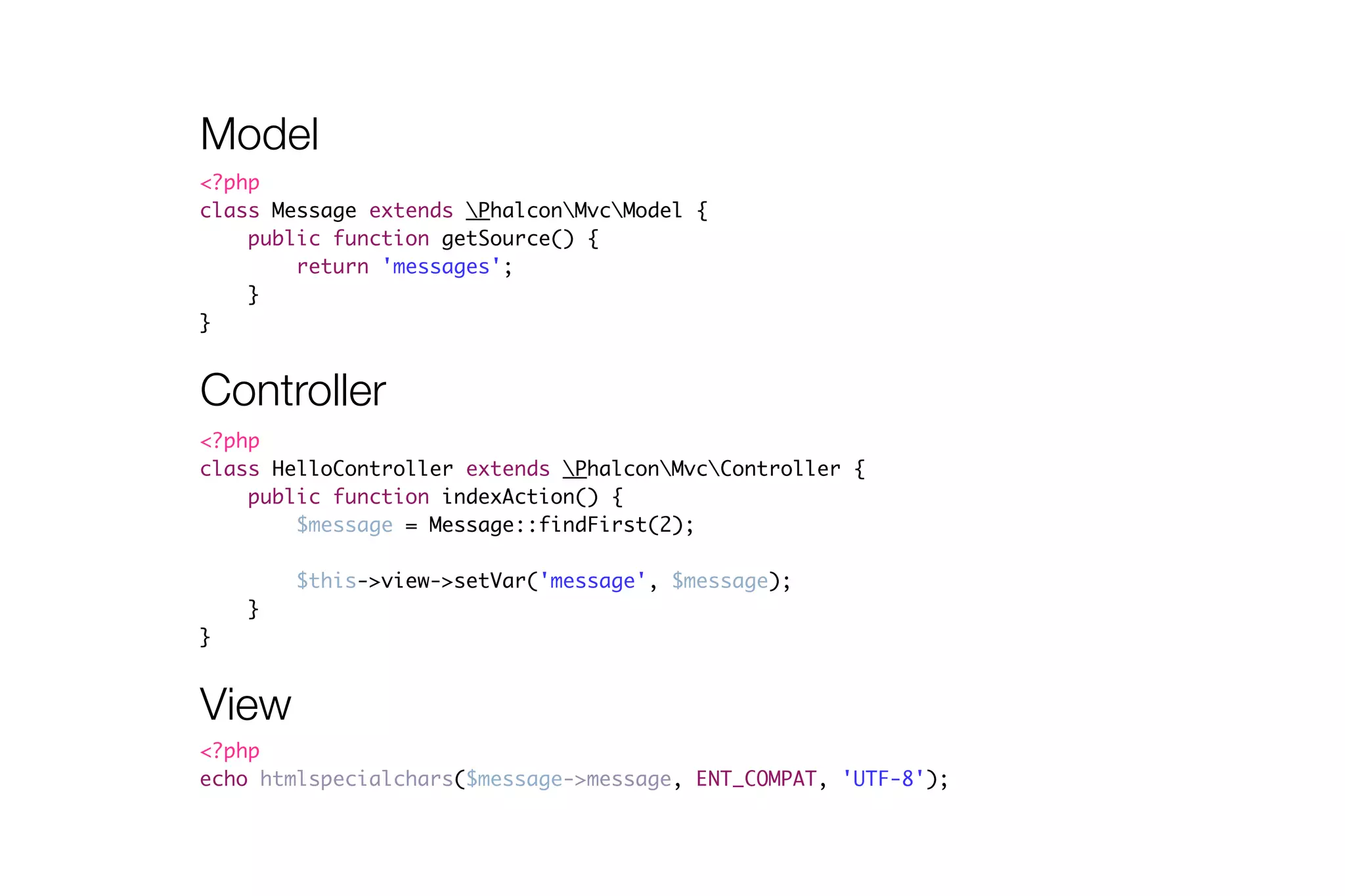 Model 
<?php 
class Message extends PhalconMvcModel { 
Controller 
<?php 
class HelloController extends PhalconMvcController { 
public function indexAction() { 
$message = Message::findFirst(2); 
! 
$this->view->setVar('message', $message); 
} 
} 
public function getSource() { 
return 'messages'; 
} 
} 
View 
<?php 
echo htmlspecialchars($message->message, ENT_COMPAT, 'UTF-8'); 
 