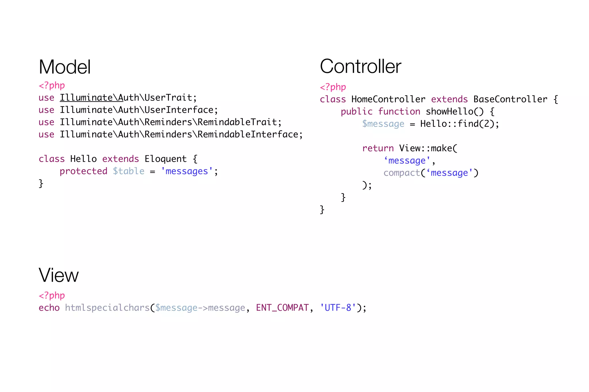Model Controller 
<?php 
class HomeController extends BaseController { 
public function showHello() { 
$message = Hello::find(2); 
! 
return View::make( 
‘message', 
compact(‘message') 
); 
} 
} 
<?php 
use IlluminateAuthUserTrait; 
use IlluminateAuthUserInterface; 
use IlluminateAuthRemindersRemindableTrait; 
use IlluminateAuthRemindersRemindableInterface; 
! 
class Hello extends Eloquent { 
protected $table = 'messages'; 
} 
View 
<?php 
echo htmlspecialchars($message->message, ENT_COMPAT, 'UTF-8'); 
 