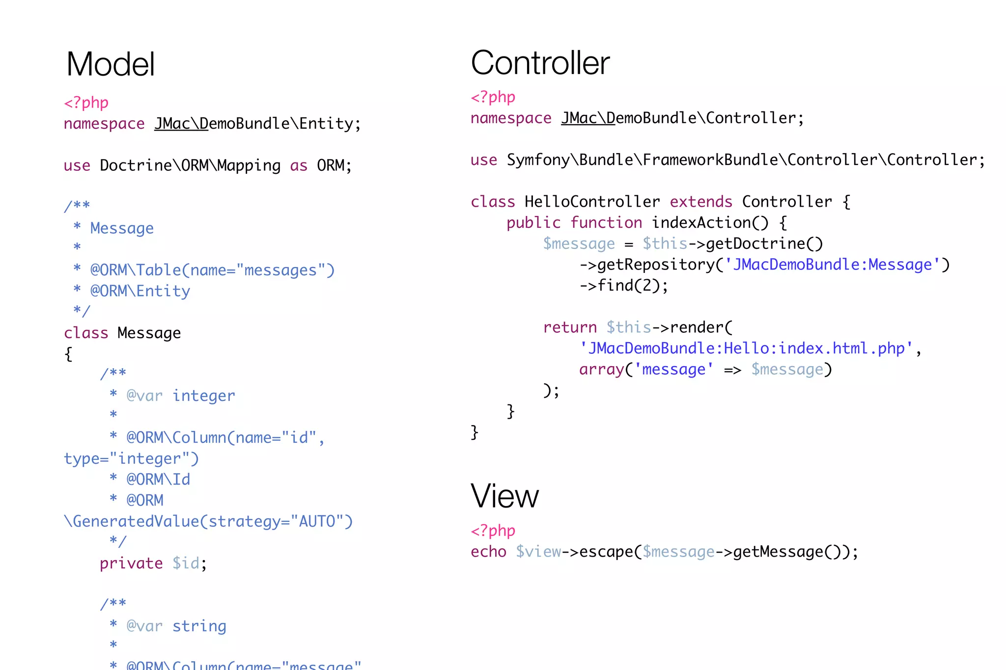 Model Controller 
<?php 
namespace JMacDemoBundleController; 
! 
use SymfonyBundleFrameworkBundleControllerController; 
! 
class HelloController extends Controller { 
public function indexAction() { 
$message = $this->getDoctrine() 
->getRepository('JMacDemoBundle:Message') 
->find(2); 
! 
return $this->render( 
'JMacDemoBundle:Hello:index.html.php', 
array('message' => $message) 
); 
} 
} 
<?php 
namespace JMacDemoBundleEntity; 
! 
use DoctrineORMMapping as ORM; 
! 
/** 
* Message 
* 
* @ORMTable(name="messages") 
* @ORMEntity 
*/ 
class Message 
{ 
/** 
* @var integer 
* 
* @ORMColumn(name="id", 
type="integer") 
* @ORMId 
* @ORM 
GeneratedValue(strategy="AUTO") 
*/ 
private $id; 
! 
/** 
* @var string 
* 
* @ORMColumn(name="message", 
View 
<?php 
echo $view->escape($message->getMessage()); 
 