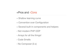 +Pros and -Cons 
+ Shallow learning curve 
+ Convention over Configuration 
+ Several built-in components and helpers 
- Not modern PHP OOP 
- Arrays for all the things! 
- Code Smells 
- No Composer (2.x) 
 