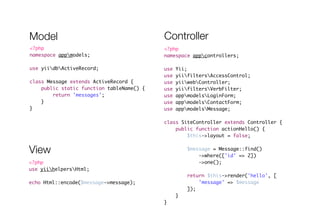 Model Controller 
<?php 
namespace appcontrollers; 
! 
use Yii; 
use yiifiltersAccessControl; 
use yiiwebController; 
use yiifiltersVerbFilter; 
use appmodelsLoginForm; 
use appmodelsContactForm; 
use appmodelsMessage; 
! 
class SiteController extends Controller { 
public function actionHello() { 
$this->layout = false; 
! 
$message = Message::find() 
->where(['id' => 2]) 
->one(); 
! 
return $this->render('hello', [ 
'message' => $message 
]); 
} 
} 
<?php 
namespace appmodels; 
! 
use yiidbActiveRecord; 
! 
class Message extends ActiveRecord { 
public static function tableName() { 
return 'messages'; 
} 
} 
View 
<?php 
use yiihelpersHtml; 
! 
echo Html::encode($message->message); 
 