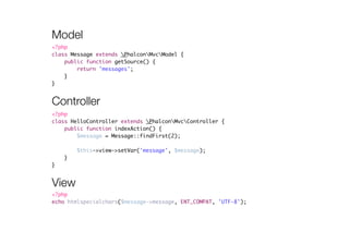 Model 
<?php 
class Message extends PhalconMvcModel { 
Controller 
<?php 
class HelloController extends PhalconMvcController { 
public function indexAction() { 
$message = Message::findFirst(2); 
! 
$this->view->setVar('message', $message); 
} 
} 
public function getSource() { 
return 'messages'; 
} 
} 
View 
<?php 
echo htmlspecialchars($message->message, ENT_COMPAT, 'UTF-8'); 
 