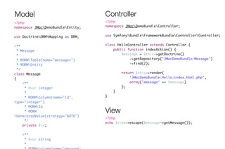 Model Controller 
<?php 
namespace JMacDemoBundleController; 
! 
use SymfonyBundleFrameworkBundleControllerController; 
! 
class HelloController extends Controller { 
public function indexAction() { 
$message = $this->getDoctrine() 
->getRepository('JMacDemoBundle:Message') 
->find(2); 
! 
return $this->render( 
'JMacDemoBundle:Hello:index.html.php', 
array('message' => $message) 
); 
} 
} 
<?php 
namespace JMacDemoBundleEntity; 
! 
use DoctrineORMMapping as ORM; 
! 
/** 
* Message 
* 
* @ORMTable(name="messages") 
* @ORMEntity 
*/ 
class Message 
{ 
/** 
* @var integer 
* 
* @ORMColumn(name="id", 
type="integer") 
* @ORMId 
* @ORM 
GeneratedValue(strategy="AUTO") 
*/ 
private $id; 
! 
/** 
* @var string 
* 
* @ORMColumn(name="message", 
View 
<?php 
echo $view->escape($message->getMessage()); 
 