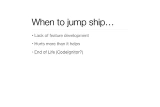 When to jump ship… 
• Lack of feature development 
• Hurts more than it helps 
• End of Life (CodeIgnitor?) 
 