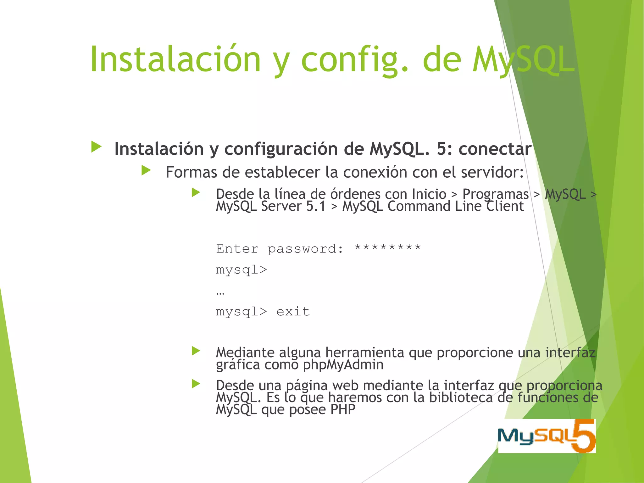Instalación y config. de MySQL

   Instalación y configuración de MySQL. 5: conectar
          Formas de establecer la conexión con el servidor:
                 Desde la línea de órdenes con Inicio > Programas > MySQL >
                  MySQL Server 5.1 > MySQL Command Line Client

                  Enter password: ********
                  mysql>
                  …
                  mysql> exit

                 Mediante alguna herramienta que proporcione una interfaz
                  gráfica como phpMyAdmin
                 Desde una página web mediante la interfaz que proporciona
                  MySQL. Es lo que haremos con la biblioteca de funciones de
                  MySQL que posee PHP
 