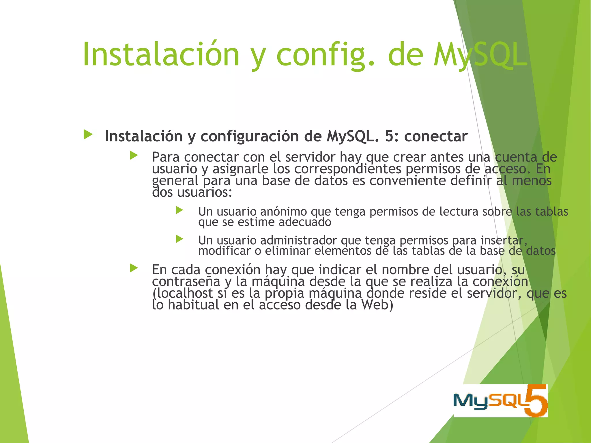 Instalación y config. de MySQL

   Instalación y configuración de MySQL. 5: conectar
          Para conectar con el servidor hay que crear antes una cuenta de
           usuario y asignarle los correspondientes permisos de acceso. En
           general para una base de datos es conveniente definir al menos
           dos usuarios:
                 Un usuario anónimo que tenga permisos de lectura sobre las tablas
                  que se estime adecuado
                 Un usuario administrador que tenga permisos para insertar,
                  modificar o eliminar elementos de las tablas de la base de datos
          En cada conexión hay que indicar el nombre del usuario, su
           contraseña y la máquina desde la que se realiza la conexión
           (localhost si es la propia máquina donde reside el servidor, que es
           lo habitual en el acceso desde la Web)
 