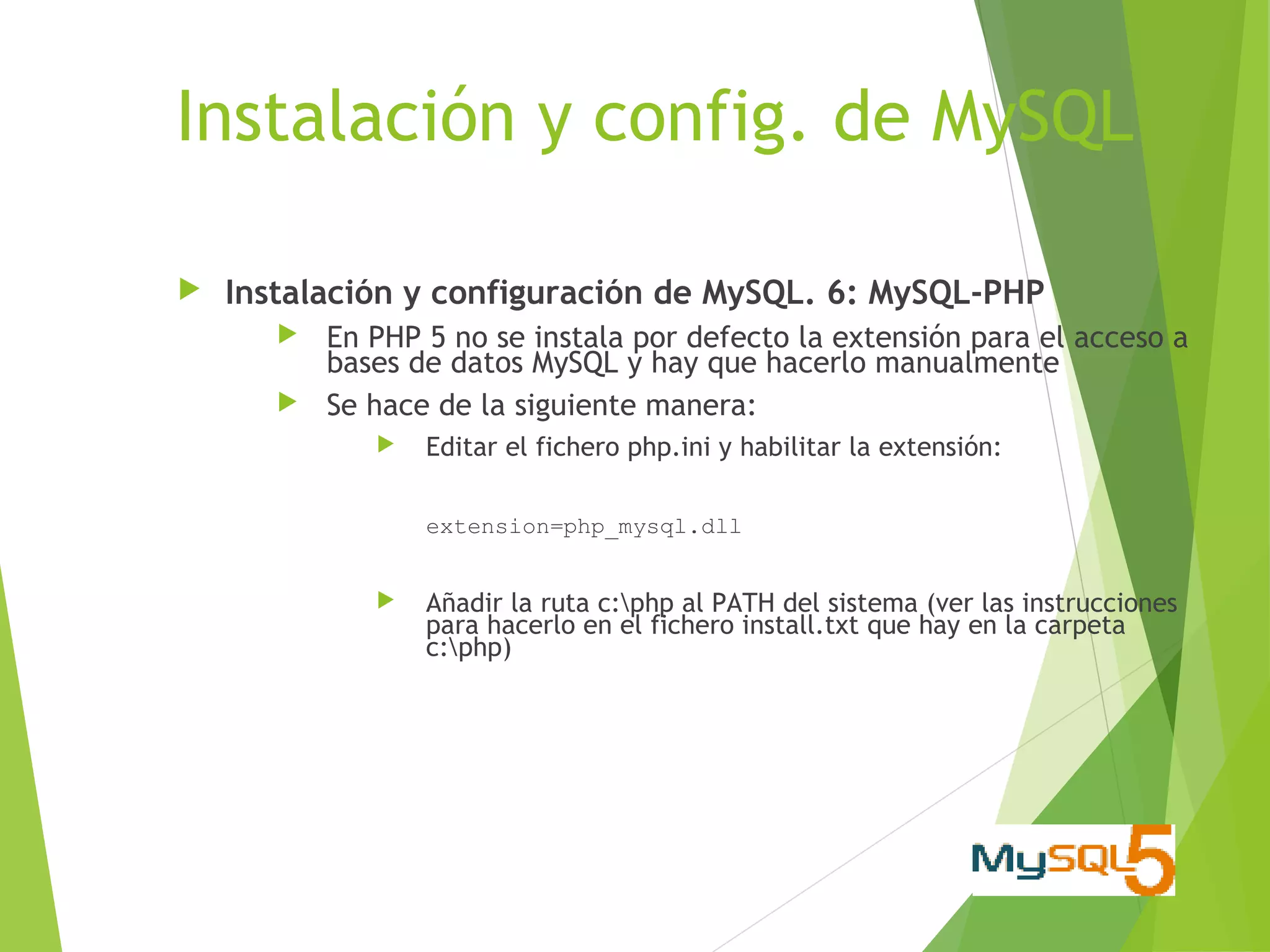 Instalación y config. de MySQL

   Instalación y configuración de MySQL. 6: MySQL-PHP
          En PHP 5 no se instala por defecto la extensión para el acceso a
           bases de datos MySQL y hay que hacerlo manualmente
          Se hace de la siguiente manera:
                 Editar el fichero php.ini y habilitar la extensión:

                  extension=php_mysql.dll


                 Añadir la ruta c:php al PATH del sistema (ver las instrucciones
                  para hacerlo en el fichero install.txt que hay en la carpeta
                  c:php)
 