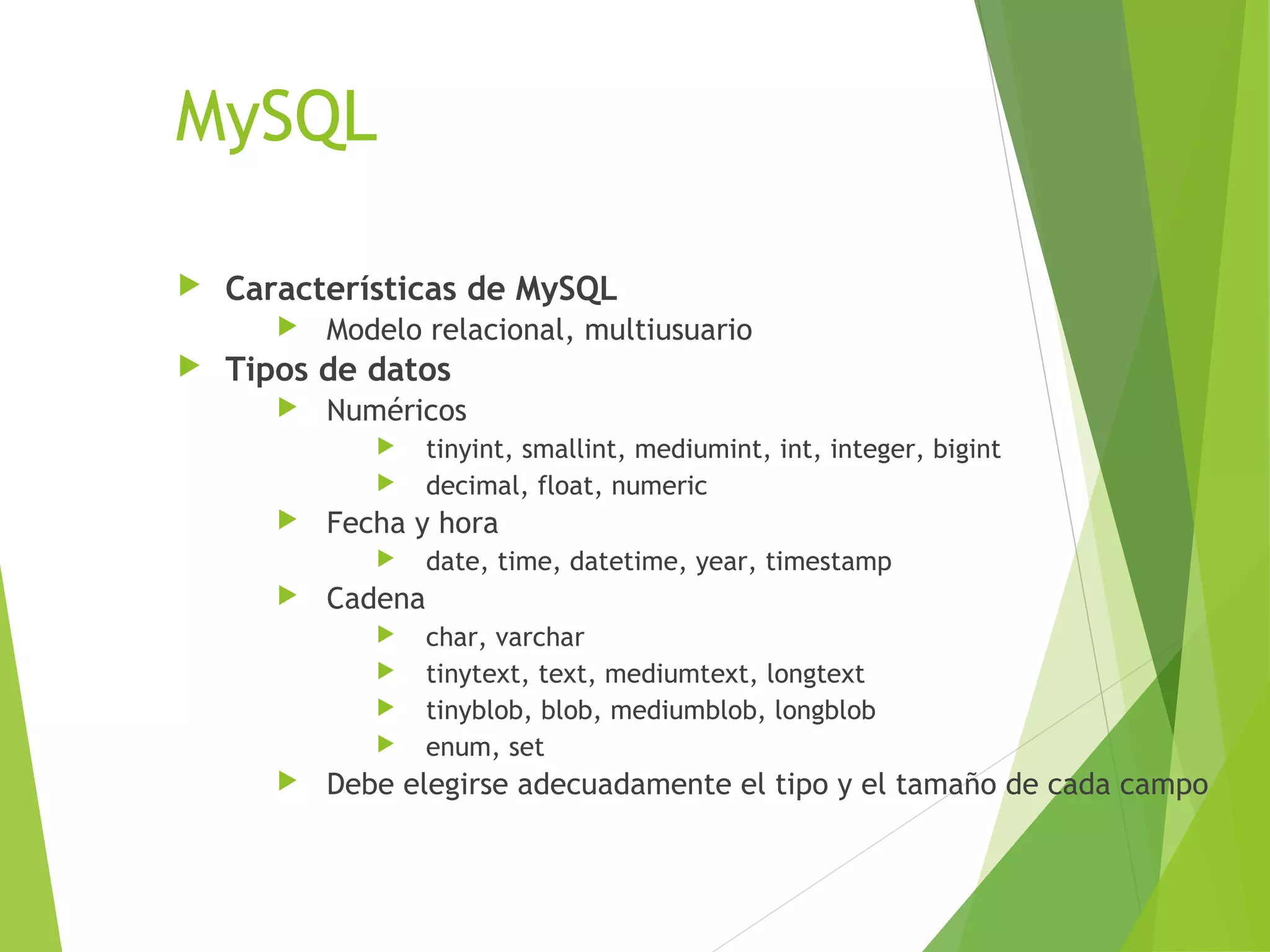 MySQL

   Características de MySQL
          Modelo relacional, multiusuario
   Tipos de datos
          Numéricos
                   tinyint, smallint, mediumint, int, integer, bigint
                   decimal, float, numeric
          Fecha y hora
                   date, time, datetime, year, timestamp
          Cadena
                   char, varchar
                   tinytext, text, mediumtext, longtext
                   tinyblob, blob, mediumblob, longblob
                   enum, set
          Debe elegirse adecuadamente el tipo y el tamaño de cada campo
 