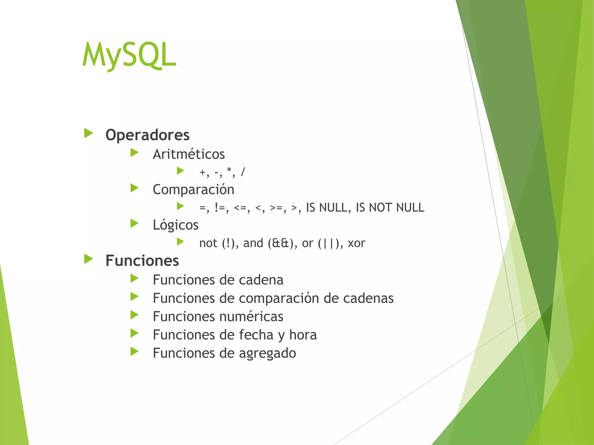MySQL

   Operadores
         Aritméticos
                   +, -, *, /
         Comparación
                   =, !=, <=, <, >=, >, IS NULL, IS NOT NULL
         Lógicos
                   not (!), and (&&), or (||), xor
   Funciones
         Funciones     de cadena
         Funciones     de comparación de cadenas
         Funciones     numéricas
         Funciones     de fecha y hora
         Funciones     de agregado
 