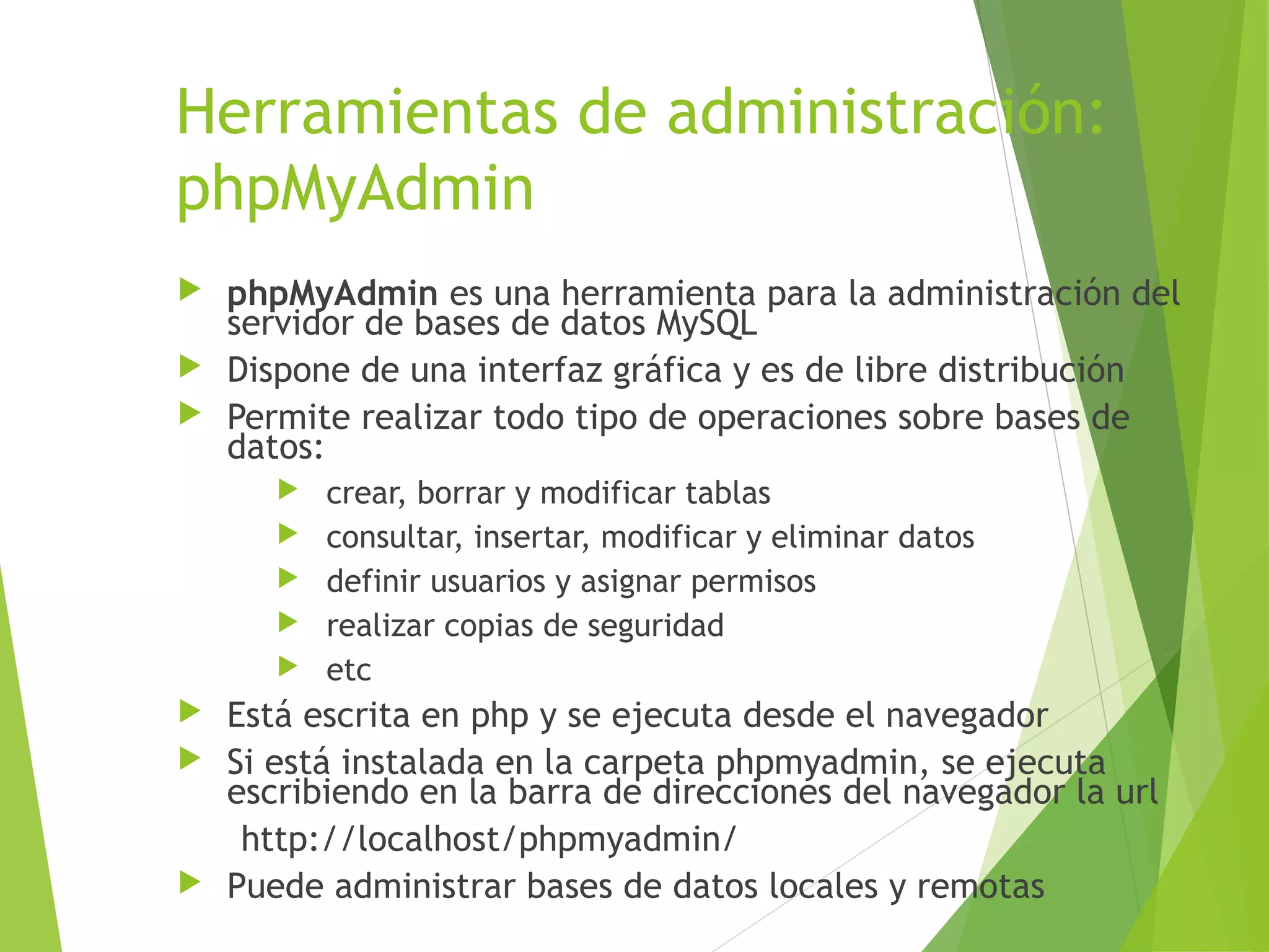 Herramientas de administración:
phpMyAdmin
 phpMyAdmin es una herramienta para la administración del
  servidor de bases de datos MySQL
 Dispone de una interfaz gráfica y es de libre distribución
 Permite realizar todo tipo de operaciones sobre bases de
  datos:
         crear, borrar y modificar tablas
         consultar, insertar, modificar y eliminar datos
         definir usuarios y asignar permisos
         realizar copias de seguridad
         etc
 Está escrita en php y se ejecuta desde el navegador
 Si está instalada en la carpeta phpmyadmin, se ejecuta
  escribiendo en la barra de direcciones del navegador la url
   http://localhost/phpmyadmin/
 Puede administrar bases de datos locales y remotas
 