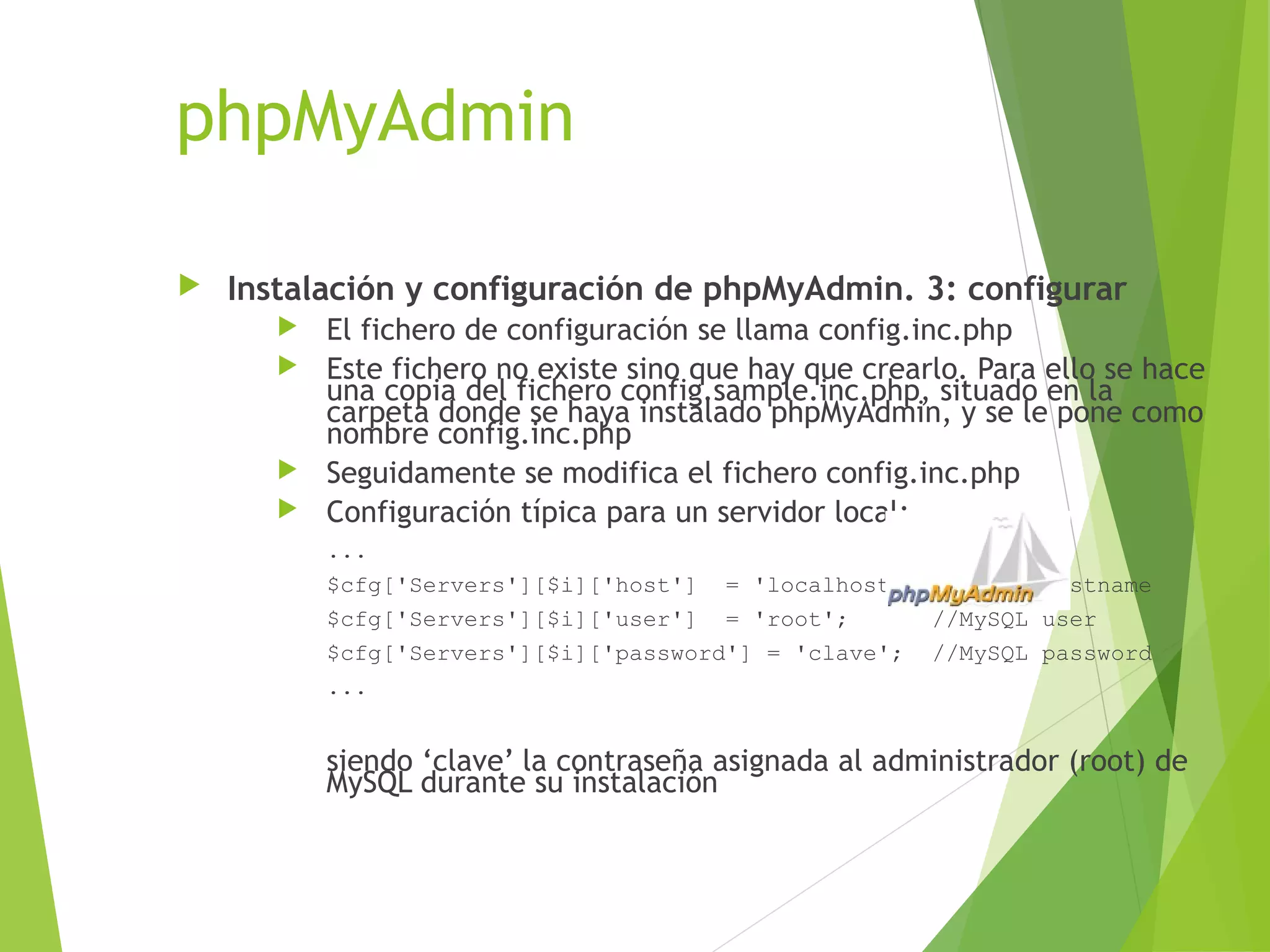 phpMyAdmin

   Instalación y configuración de phpMyAdmin. 3: configurar
          El fichero de configuración se llama config.inc.php
          Este fichero no existe sino que hay que crearlo. Para ello se hace
           una copia del fichero config.sample.inc.php, situado en la
           carpeta donde se haya instalado phpMyAdmin, y se le pone como
           nombre config.inc.php
          Seguidamente se modifica el fichero config.inc.php
          Configuración típica para un servidor local:
           ...
           $cfg['Servers'][$i]['host'] = 'localhost'; //MySQL hostname
           $cfg['Servers'][$i]['user'] = 'root';      //MySQL user
           $cfg['Servers'][$i]['password'] = 'clave'; //MySQL password
           ...


           siendo ‘clave’ la contraseña asignada al administrador (root) de
           MySQL durante su instalación
 