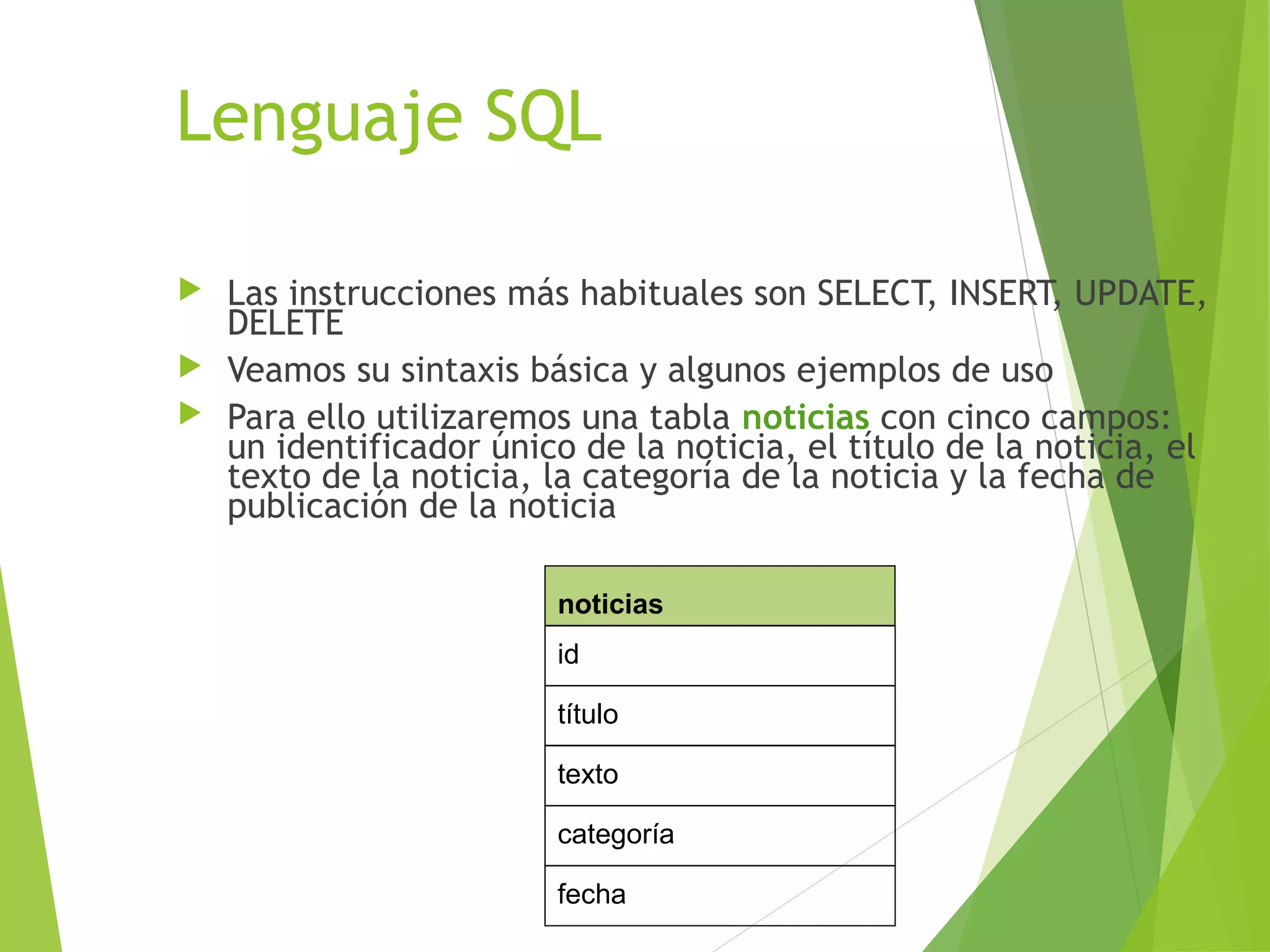 Lenguaje SQL

 Las instrucciones más habituales son SELECT, INSERT, UPDATE,
  DELETE
 Veamos su sintaxis básica y algunos ejemplos de uso
 Para ello utilizaremos una tabla noticias con cinco campos:
  un identificador único de la noticia, el título de la noticia, el
  texto de la noticia, la categoría de la noticia y la fecha de
  publicación de la noticia

                        noticias
                        id

                        título

                        texto

                        categoría

                        fecha
 