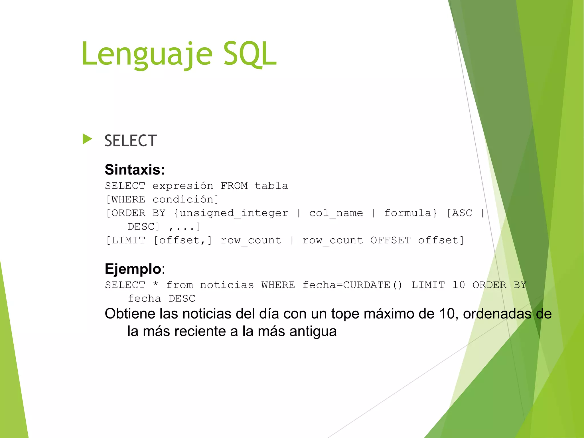 Lenguaje SQL

   SELECT
    Sintaxis:
    SELECT expresión FROM tabla
    [WHERE condición]
    [ORDER BY {unsigned_integer | col_name | formula} [ASC |
       DESC] ,...]
    [LIMIT [offset,] row_count | row_count OFFSET offset]

    Ejemplo:
    SELECT * from noticias WHERE fecha=CURDATE() LIMIT 10 ORDER BY
       fecha DESC
    Obtiene las noticias del día con un tope máximo de 10, ordenadas de
       la más reciente a la más antigua
 