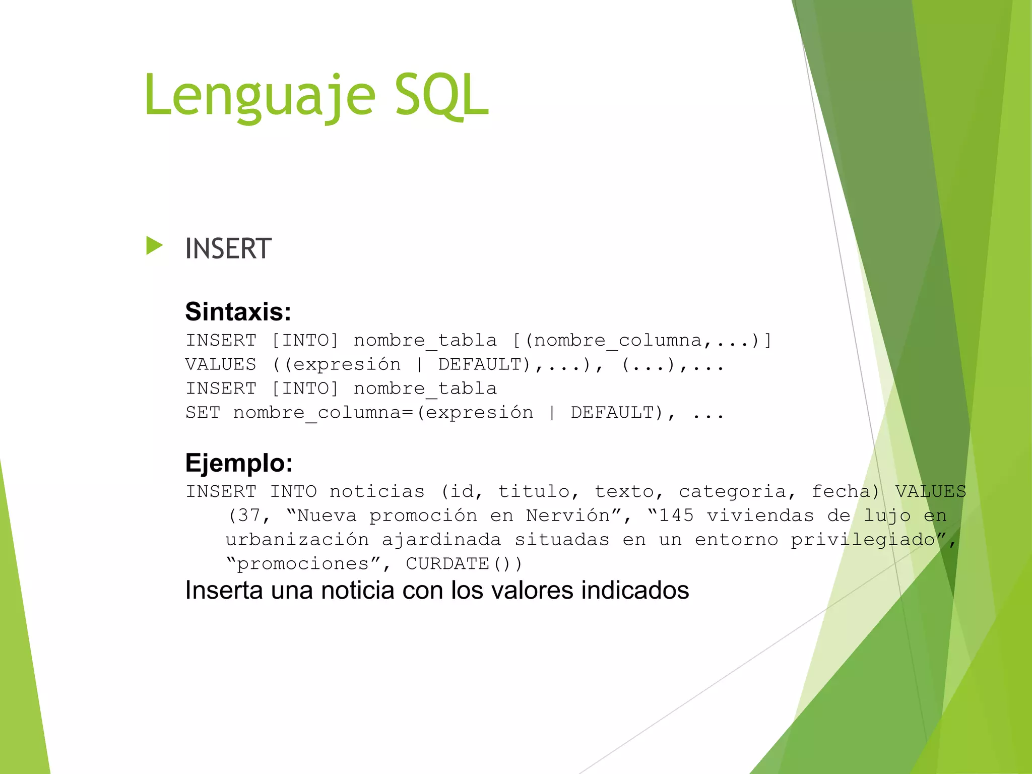 Lenguaje SQL

   INSERT

    Sintaxis:
    INSERT [INTO] nombre_tabla [(nombre_columna,...)]
    VALUES ((expresión | DEFAULT),...), (...),...
    INSERT [INTO] nombre_tabla
    SET nombre_columna=(expresión | DEFAULT), ...

    Ejemplo:
    INSERT INTO noticias (id, titulo, texto, categoria, fecha) VALUES
       (37, “Nueva promoción en Nervión”, “145 viviendas de lujo en
       urbanización ajardinada situadas en un entorno privilegiado”,
       “promociones”, CURDATE())
    Inserta una noticia con los valores indicados
 