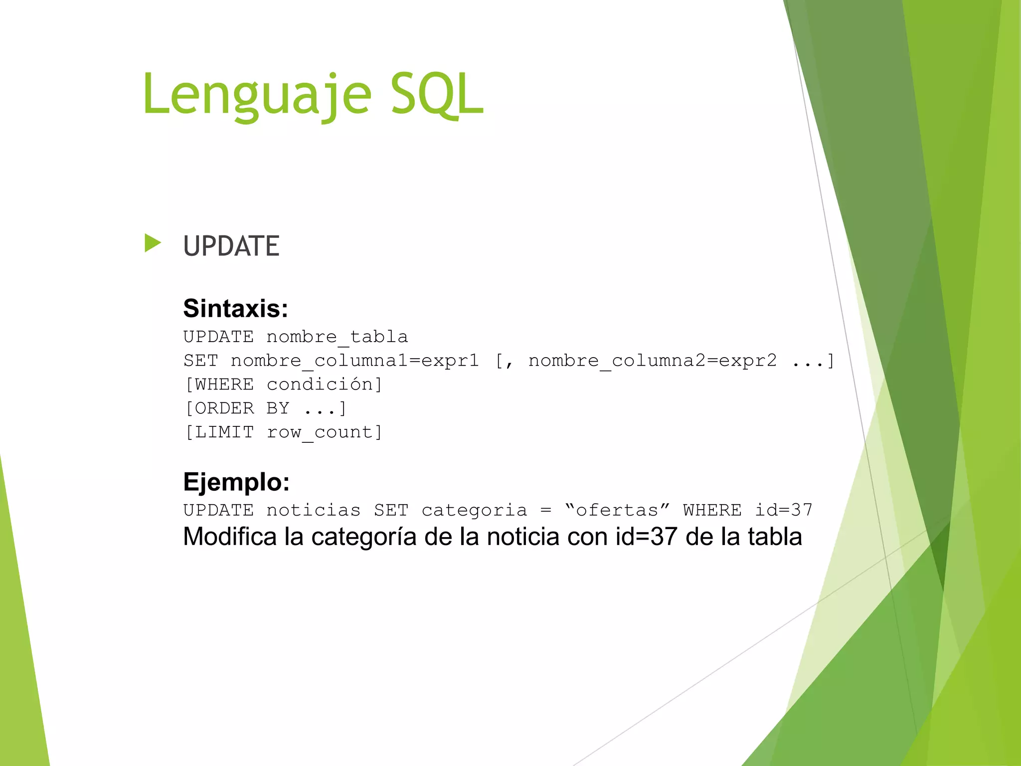 Lenguaje SQL

   UPDATE

    Sintaxis:
    UPDATE nombre_tabla
    SET nombre_columna1=expr1 [, nombre_columna2=expr2 ...]
    [WHERE condición]
    [ORDER BY ...]
    [LIMIT row_count]

    Ejemplo:
    UPDATE noticias SET categoria = “ofertas” WHERE id=37
    Modifica la categoría de la noticia con id=37 de la tabla
 