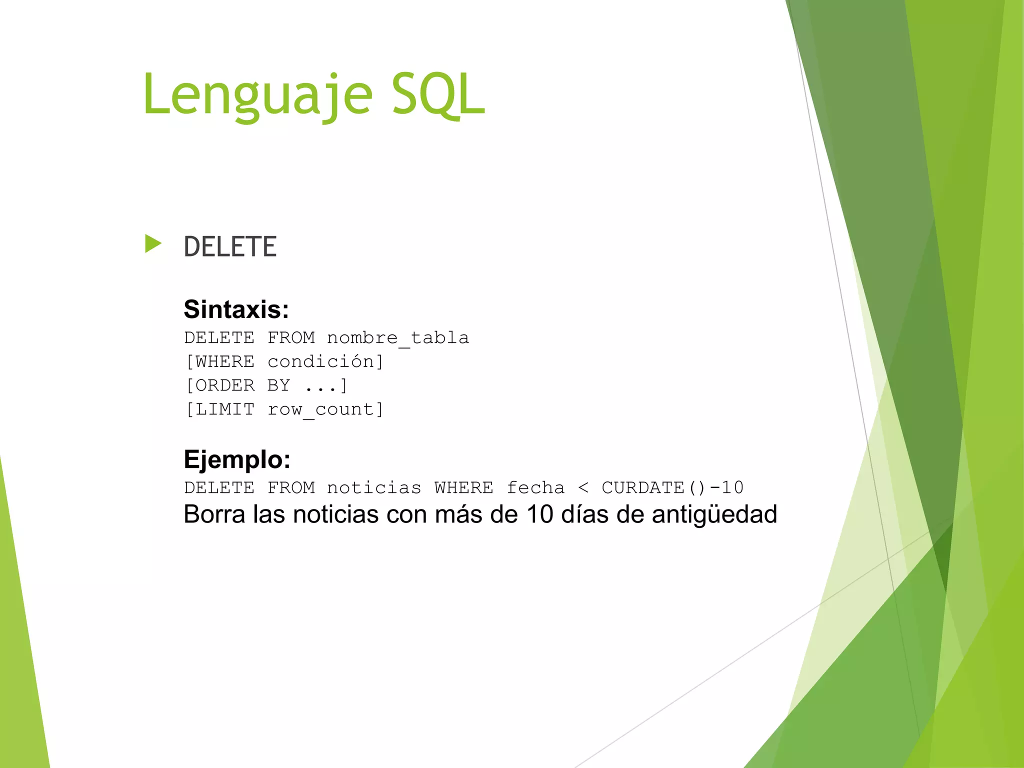Lenguaje SQL

   DELETE

    Sintaxis:
    DELETE   FROM nombre_tabla
    [WHERE   condición]
    [ORDER   BY ...]
    [LIMIT   row_count]

    Ejemplo:
    DELETE FROM noticias WHERE fecha < CURDATE()-10
    Borra las noticias con más de 10 días de antigüedad
 
