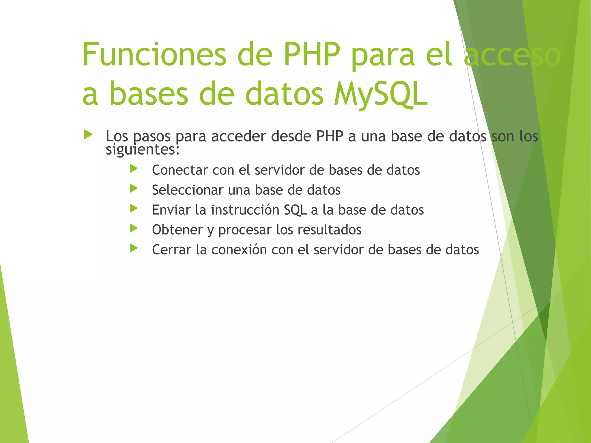 Funciones de PHP para el acceso
a bases de datos MySQL
   Los pasos para acceder desde PHP a una base de datos son los
    siguientes:
          Conectar con el servidor de bases de datos
          Seleccionar una base de datos
          Enviar la instrucción SQL a la base de datos
          Obtener y procesar los resultados
          Cerrar la conexión con el servidor de bases de datos
 