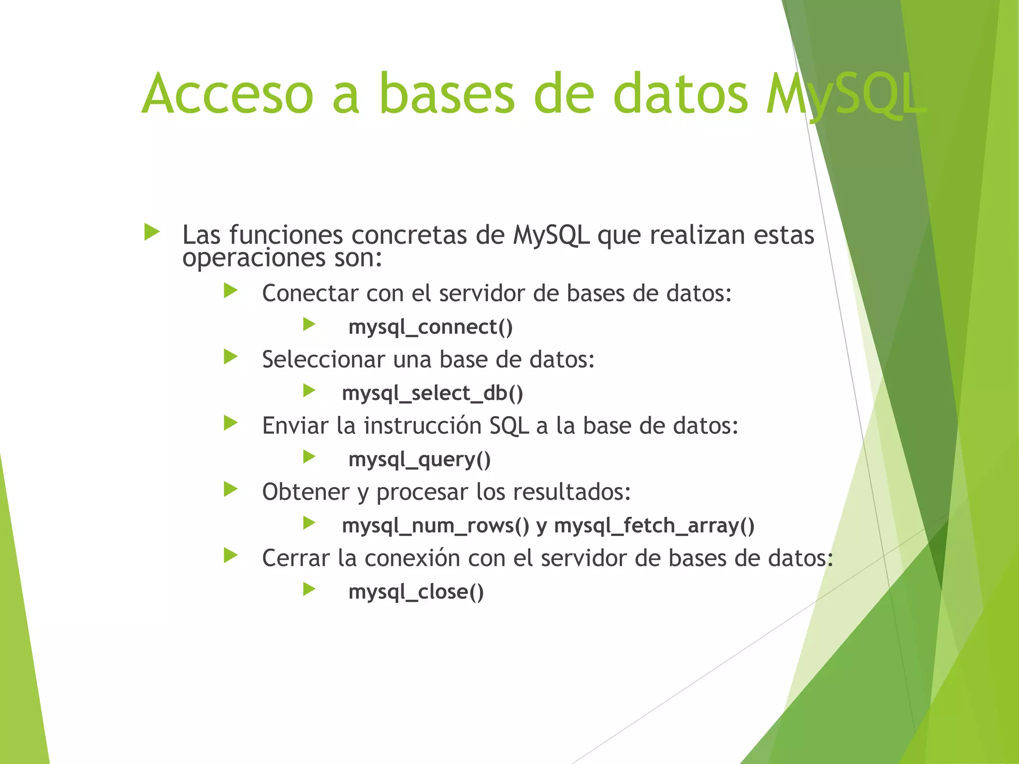 Acceso a bases de datos MySQL

   Las funciones concretas de MySQL que realizan estas
    operaciones son:
          Conectar con el servidor de bases de datos:
                  mysql_connect()
          Seleccionar una base de datos:
                 mysql_select_db()
          Enviar la instrucción SQL a la base de datos:
                  mysql_query()
          Obtener y procesar los resultados:
                 mysql_num_rows() y mysql_fetch_array()
          Cerrar la conexión con el servidor de bases de datos:
                  mysql_close()
 