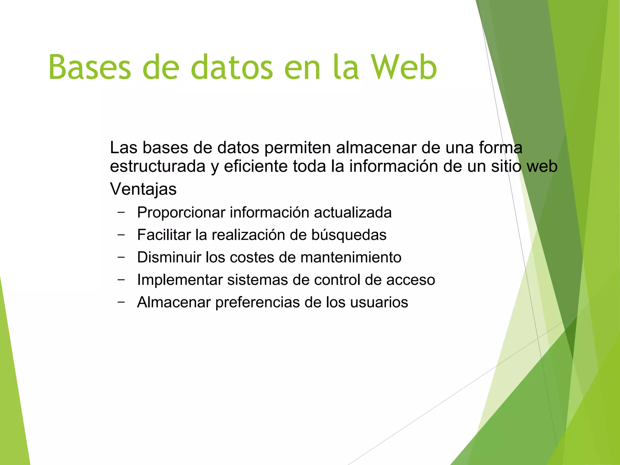 Bases de datos en la Web

   Las bases de datos permiten almacenar de una forma
   estructurada y eficiente toda la información de un sitio web
   Ventajas
    –   Proporcionar información actualizada
    –   Facilitar la realización de búsquedas
    –   Disminuir los costes de mantenimiento
    –   Implementar sistemas de control de acceso
    –   Almacenar preferencias de los usuarios
 