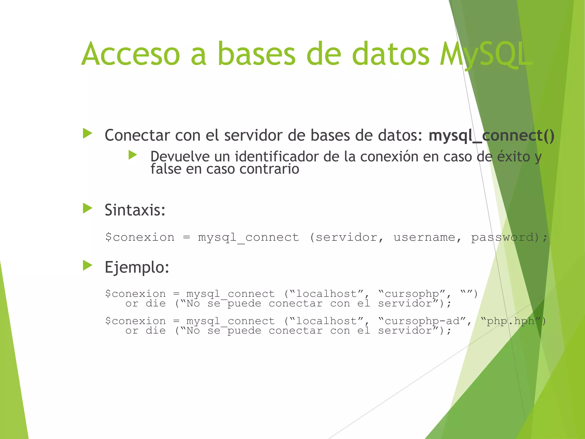 Acceso a bases de datos MySQL

   Conectar con el servidor de bases de datos: mysql_connect()
          Devuelve un identificador de la conexión en caso de éxito y
           false en caso contrario

   Sintaxis:
    $conexion = mysql_connect (servidor, username, password);

   Ejemplo:
    $conexion = mysql_connect (“localhost”, “cursophp”, “”)
       or die (“No se puede conectar con el servidor”);
    $conexion = mysql_connect (“localhost”, “cursophp-ad”, “php.hph”)
       or die (“No se puede conectar con el servidor”);
 