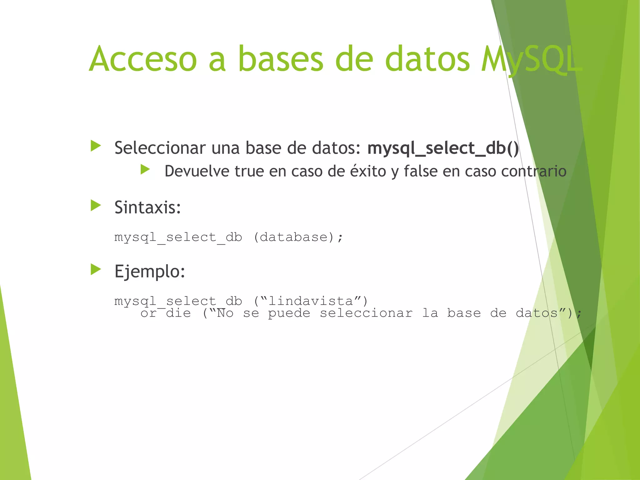 Acceso a bases de datos MySQL

   Seleccionar una base de datos: mysql_select_db()
          Devuelve true en caso de éxito y false en caso contrario

   Sintaxis:
    mysql_select_db (database);

   Ejemplo:
    mysql_select_db (“lindavista”)
       or die (“No se puede seleccionar la base de datos”);
 