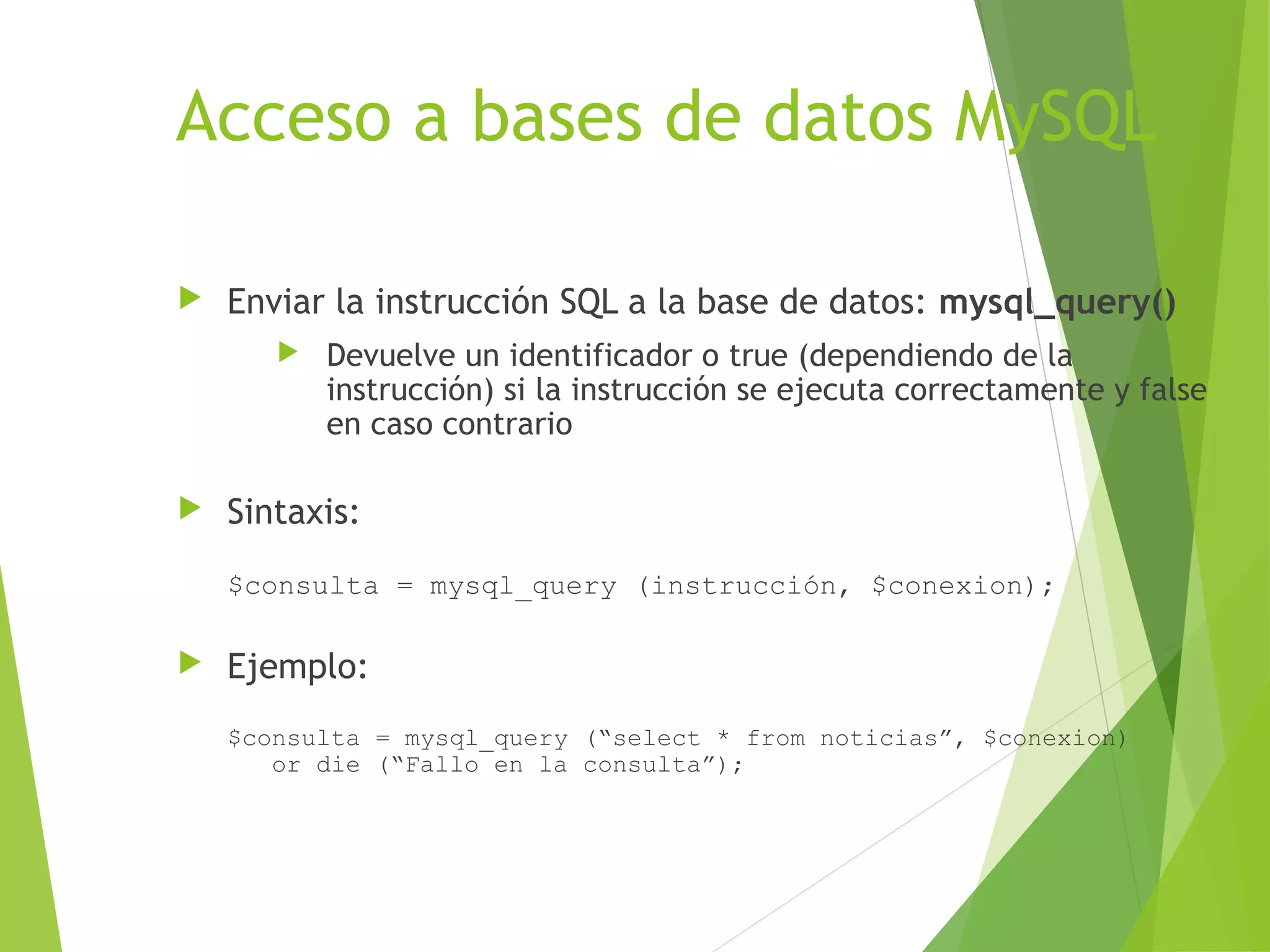 Acceso a bases de datos MySQL

   Enviar la instrucción SQL a la base de datos: mysql_query()
          Devuelve un identificador o true (dependiendo de la
           instrucción) si la instrucción se ejecuta correctamente y false
           en caso contrario

   Sintaxis:
    $consulta = mysql_query (instrucción, $conexion);

   Ejemplo:
    $consulta = mysql_query (“select * from noticias”, $conexion)
       or die (“Fallo en la consulta”);
 