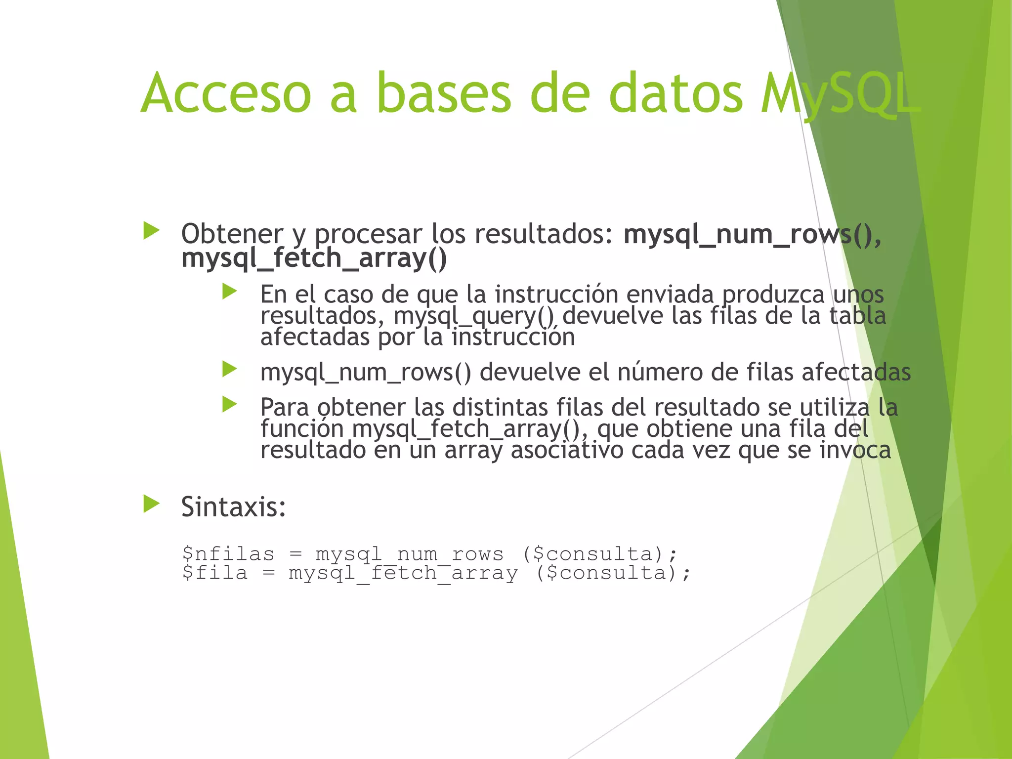 Acceso a bases de datos MySQL

   Obtener y procesar los resultados: mysql_num_rows(),
    mysql_fetch_array()
        En el caso de que la instrucción enviada produzca unos
         resultados, mysql_query() devuelve las filas de la tabla
         afectadas por la instrucción
        mysql_num_rows() devuelve el número de filas afectadas
        Para obtener las distintas filas del resultado se utiliza la
         función mysql_fetch_array(), que obtiene una fila del
         resultado en un array asociativo cada vez que se invoca

   Sintaxis:
    $nfilas = mysql_num_rows ($consulta);
    $fila = mysql_fetch_array ($consulta);
 