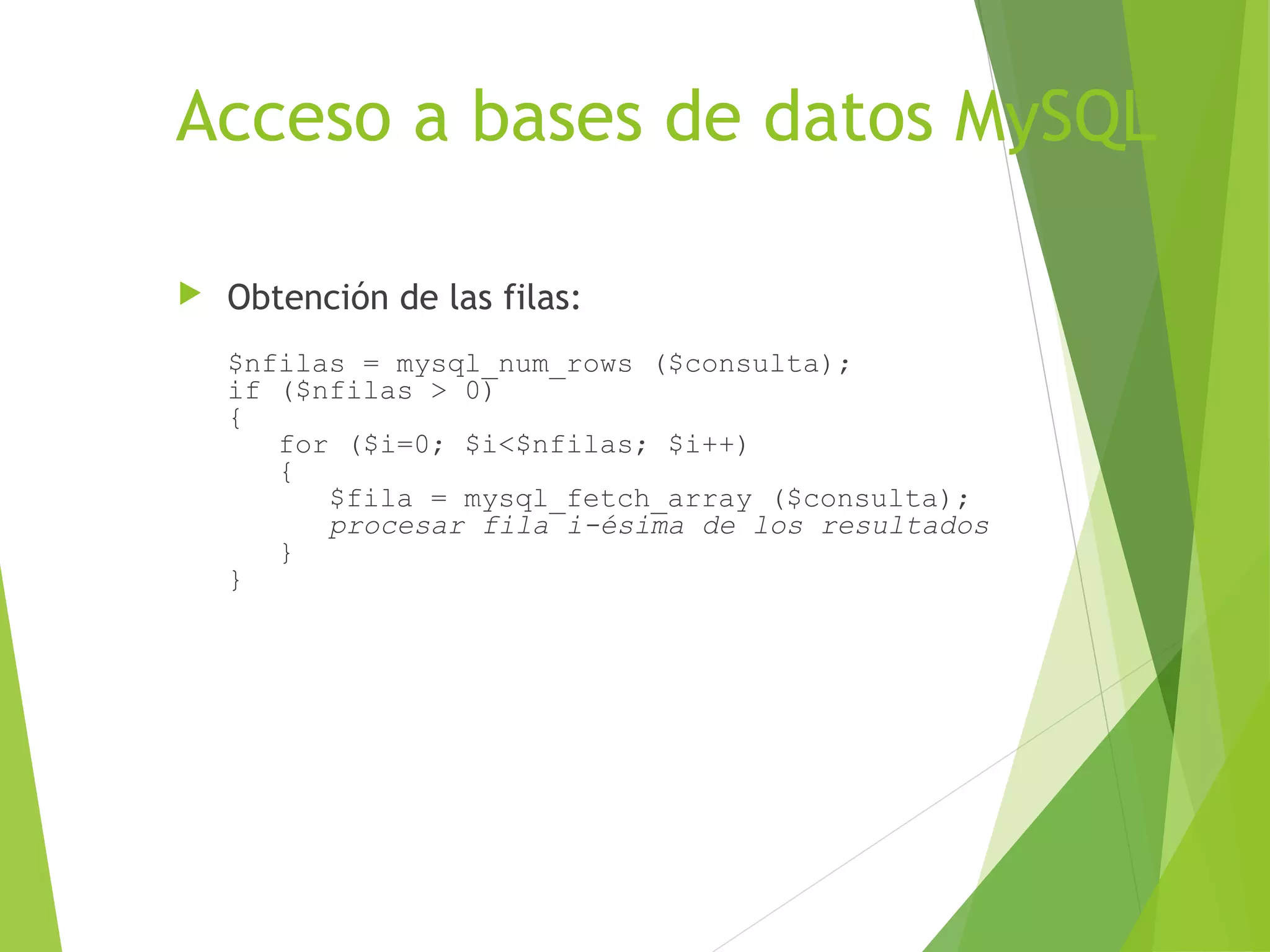 Acceso a bases de datos MySQL

   Obtención de las filas:
    $nfilas = mysql_num_rows ($consulta);
    if ($nfilas > 0)
    {
       for ($i=0; $i<$nfilas; $i++)
       {
          $fila = mysql_fetch_array ($consulta);
          procesar fila i-ésima de los resultados
       }
    }
 