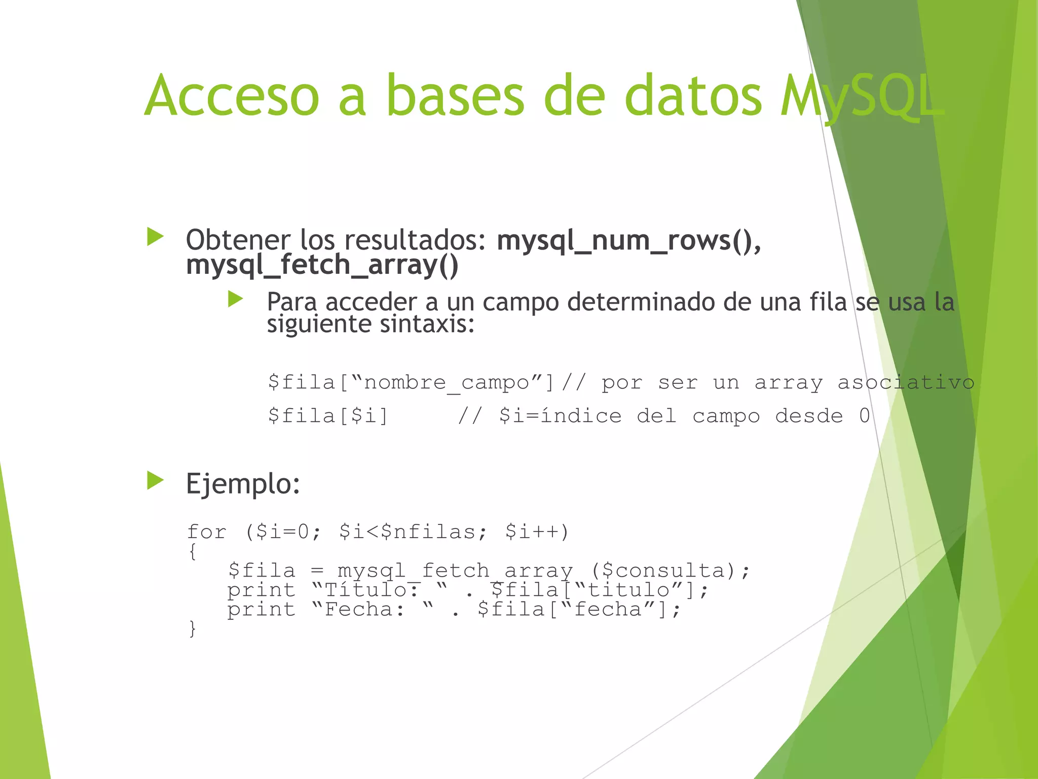 Acceso a bases de datos MySQL

   Obtener los resultados: mysql_num_rows(),
    mysql_fetch_array()
         Para acceder a un campo determinado de una fila se usa la
          siguiente sintaxis:

          $fila[“nombre_campo”] // por ser un array asociativo
          $fila[$i]     // $i=índice del campo desde 0

   Ejemplo:
    for ($i=0; $i<$nfilas; $i++)
    {
       $fila = mysql_fetch_array ($consulta);
       print “Título: “ . $fila[“titulo”];
       print “Fecha: “ . $fila[“fecha”];
    }
 