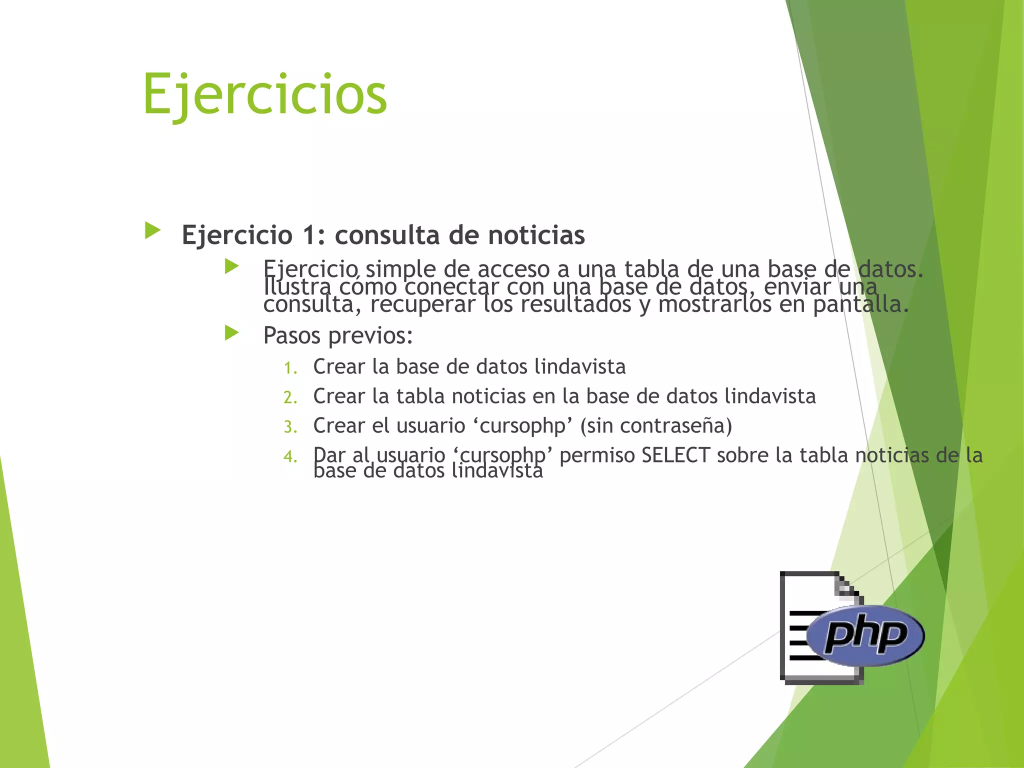 Ejercicios

   Ejercicio 1: consulta de noticias
          Ejercicio simple de acceso a una tabla de una base de datos.
           Ilustra cómo conectar con una base de datos, enviar una
           consulta, recuperar los resultados y mostrarlos en pantalla.
          Pasos previos:
            1. Crear la base de datos lindavista
            2. Crear la tabla noticias en la base de datos lindavista
            3. Crear el usuario ‘cursophp’ (sin contraseña)
            4. Dar al usuario ‘cursophp’ permiso SELECT sobre la tabla noticias de la
               base de datos lindavista
 