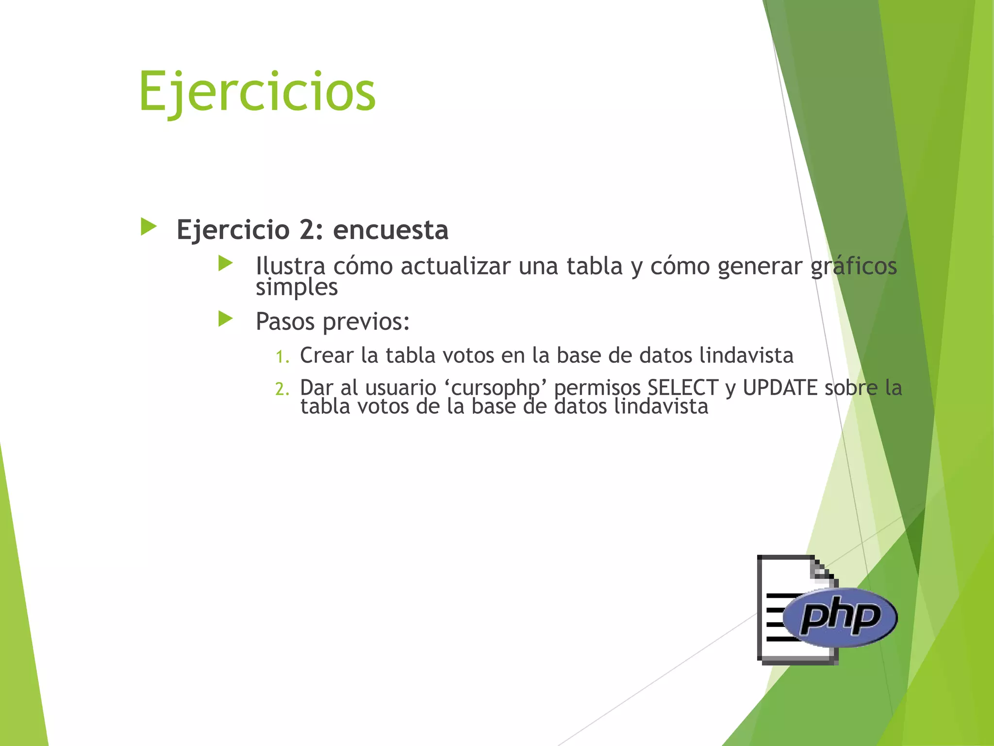Ejercicios

   Ejercicio 2: encuesta
        Ilustra cómo actualizar una tabla y cómo generar gráficos
         simples
        Pasos previos:
            1. Crear la tabla votos en la base de datos lindavista
            2. Dar al usuario ‘cursophp’ permisos SELECT y UPDATE sobre la
               tabla votos de la base de datos lindavista
 