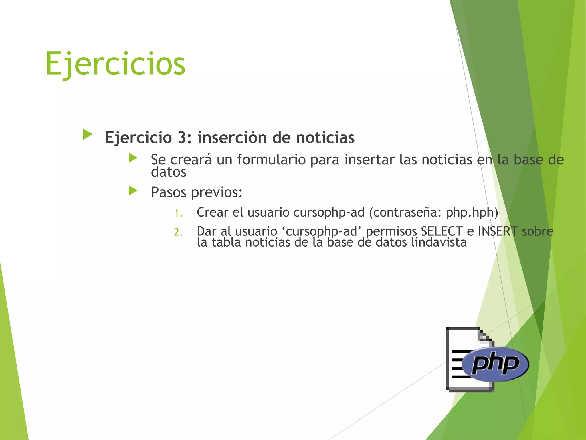 Ejercicios
     Ejercicio 3: inserción de noticias
          Se creará un formulario para insertar las noticias en la base de
           datos
          Pasos previos:
               1.   Crear el usuario cursophp-ad (contraseña: php.hph)
               2.   Dar al usuario ‘cursophp-ad’ permisos SELECT e INSERT sobre
                    la tabla noticias de la base de datos lindavista
 